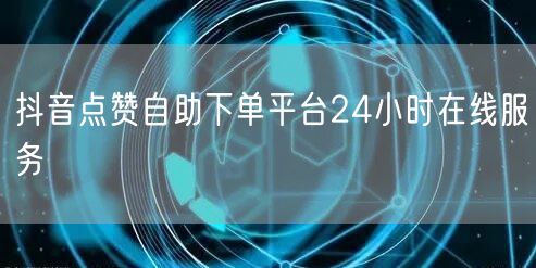 抖音点赞自助下单平台24小时在线服务