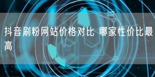 抖音刷粉网站价格对比 哪家性价比最高