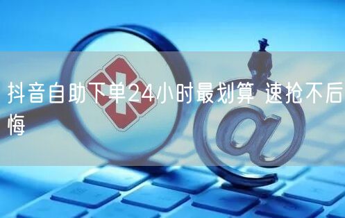 抖音自助下单24小时最划算 速抢不后悔