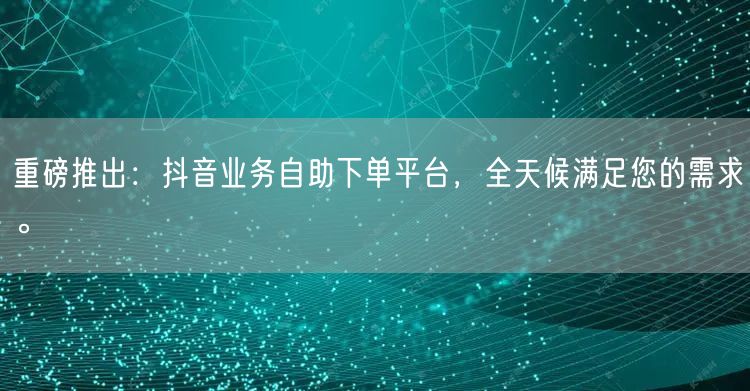 重磅推出：抖音业务自助下单平台，全天候满足您的需求。
