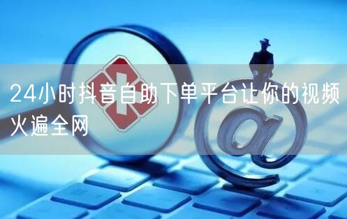 24小时抖音自助下单平台让你的视频火遍全网