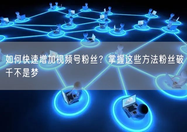 如何快速增加视频号粉丝？掌握这些方法粉丝破千不是梦