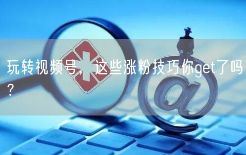 玩转视频号，这些涨粉技巧你get了吗？