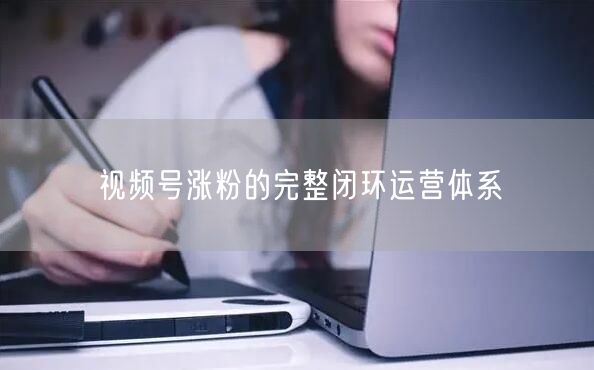 视频号涨粉的完整闭环运营体系
