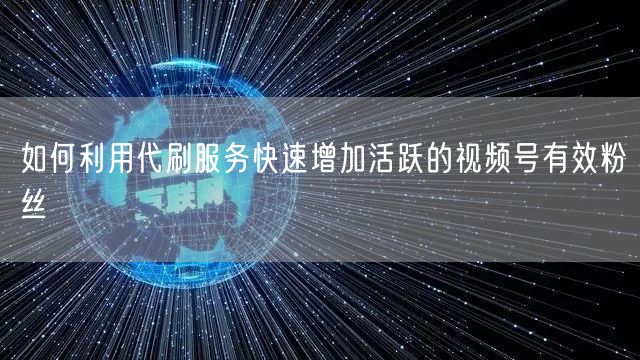 如何利用代刷服务快速增加活跃的视频号有效粉丝